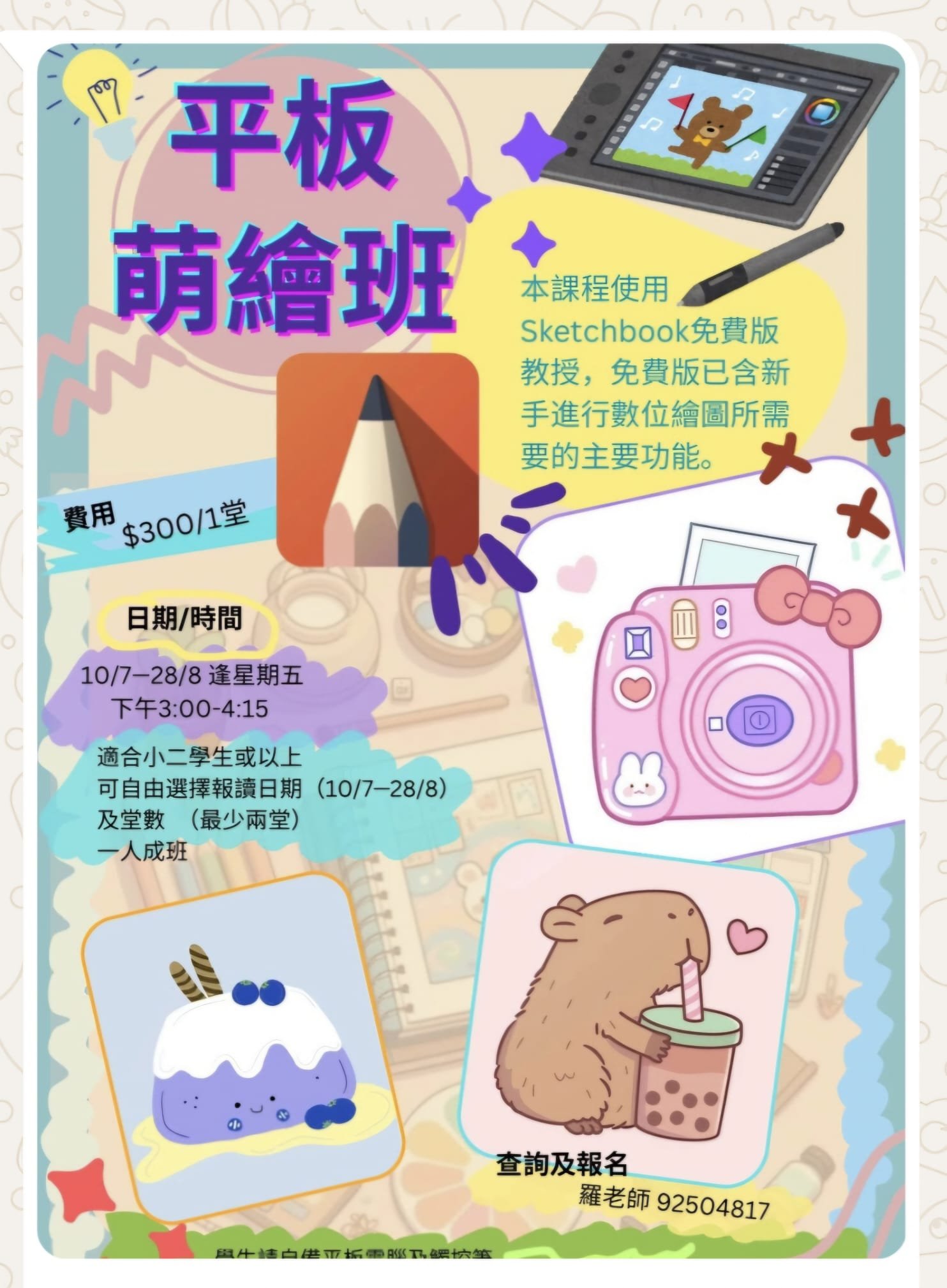 平板萌繪班： 本課程使用Sketchbook免費版 教授,免費版已含新 手進行數位繪圖所需 要的主要功能。費用$300/1堂，日期/時間10/7-28/8逢星期五，下午3:00-4:15，適合小二學生或以上，可自由選擇報讀日期(10/7-28/8)，及堂數 (最少兩堂)，一人成班查詢及報名：羅老師 92504817